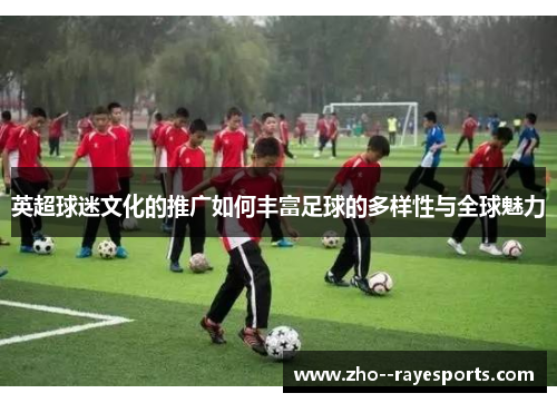 英超球迷文化的推广如何丰富足球的多样性与全球魅力 英超球迷文化的推广如何丰富足球的多样性与全球魅力